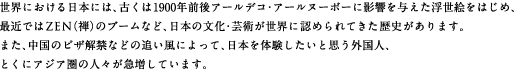 世界における日本には、古くは1900年前後アールデコ・アールヌーボーに影響を与えた浮世絵をはじめ、最近ではZEN（禅）のブームなど、日本の文化・芸術が世界に認められてきた歴史があります。また、中国のビザ解禁などの追い風によって、日本を体験したいと思う外国人、とくにアジア圏の人々が急増しています。