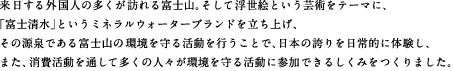 来日する外国人の多くが訪れる富士山。そして浮世絵という芸術をテーマに、「富士清水」というミネラルウォーターブランドを立ち上げ、その源泉である富士山の環境を守る活動を行うことで、日本の誇りを日常的に体験し、また、消費活動を通して多くの人々が環境を守る活動に参加できるしくみをつくりました。
